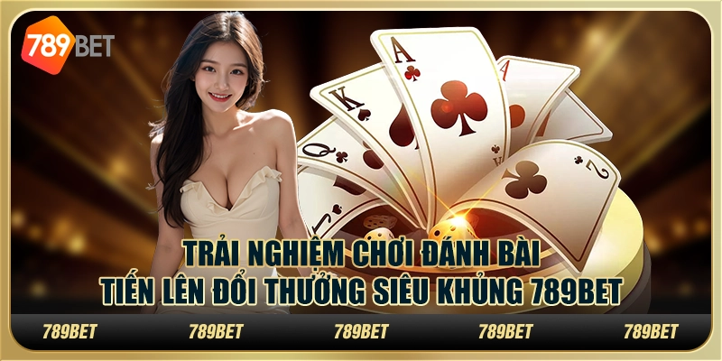 Trải Nghiệm Chơi Đánh Bài Tiến Lên Đổi Thưởng Siêu Khủng