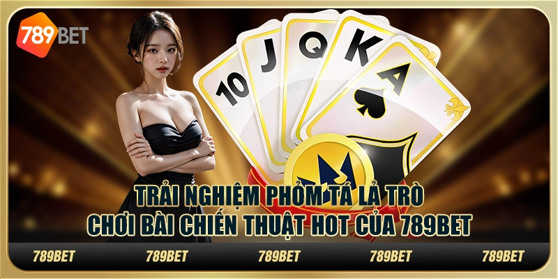 Trải Nghiệm Phỏm Tá Lả Trò Chơi Bài Chiến Thuật Hot Của 789bet